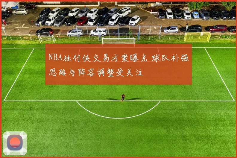 NBA独行侠交易方案曝光 球队补强思路与阵容调整受关注
