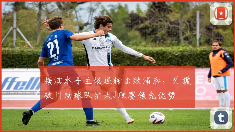 横滨水手主场逆转击败浦和，外援破门助球队扩大J联赛领先优势