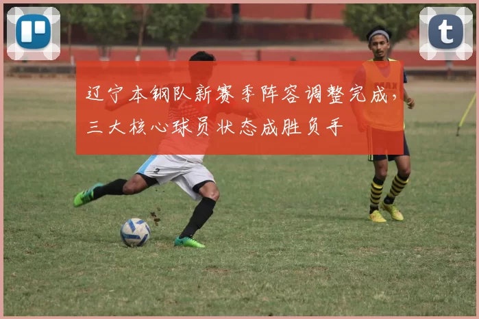 辽宁本钢队新赛季阵容调整完成，三大核心球员状态成胜负手