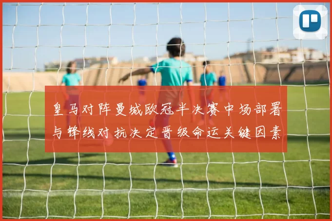 皇马对阵曼城欧冠半决赛中场部署与锋线对抗决定晋级命运关键因素