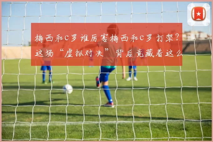梅西和c罗谁厉害梅西和c罗打架？这场“虚拟对决”背后竟藏着这么多门道！