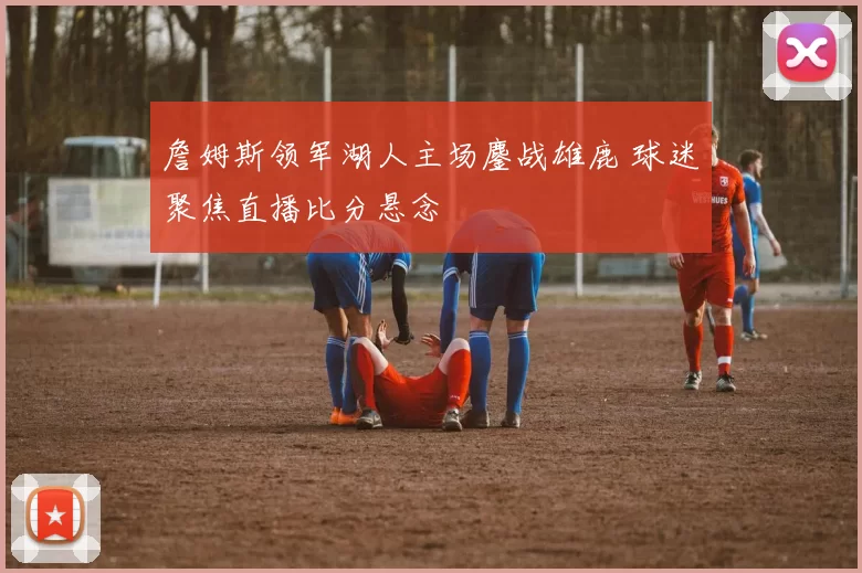 詹姆斯领军湖人主场鏖战雄鹿 球迷聚焦直播比分悬念