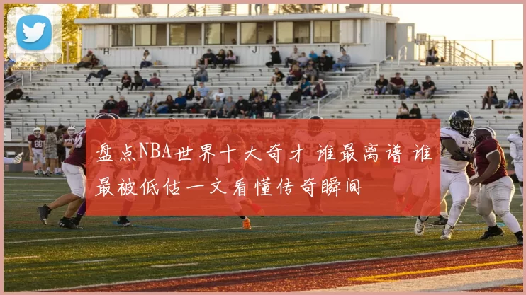 盘点NBA世界十大奇才 谁最离谱 谁最被低估一文看懂传奇瞬间