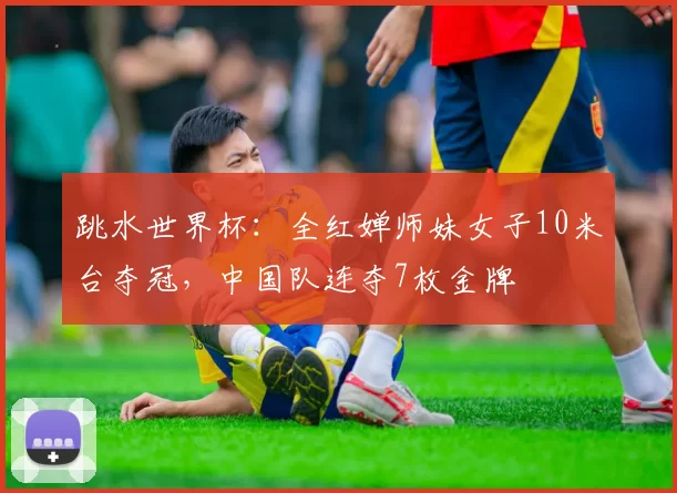 跳水世界杯：全红婵师妹女子10米台夺冠，中国队连夺7枚金牌