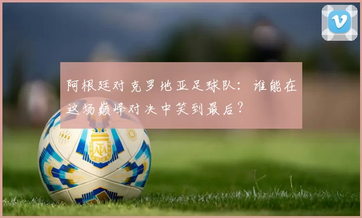 阿根廷对克罗地亚足球队：谁能在这场巅峰对决中笑到最后？