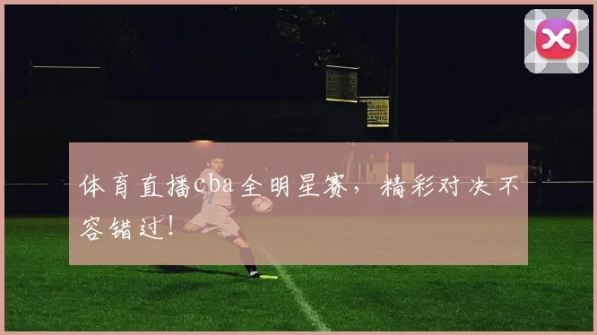 体育直播cba全明星赛，精彩对决不容错过！