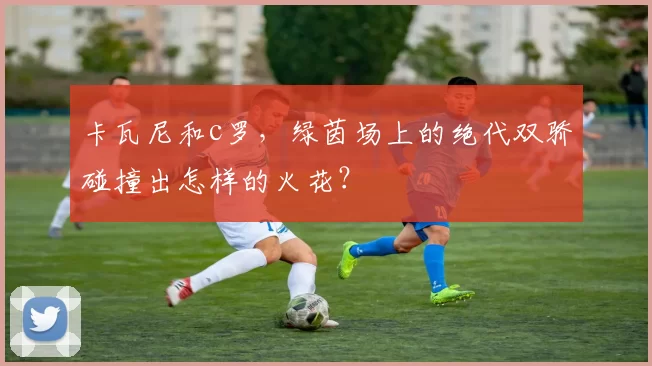 卡瓦尼和c罗，绿茵场上的绝代双骄碰撞出怎样的火花？