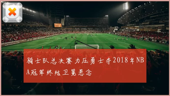 骑士队总决赛力压勇士夺2018年NBA冠军终结卫冕悬念