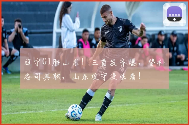 辽宁G1胜山东！三首发齐爆，替补各司其职，山东攻守没法看！