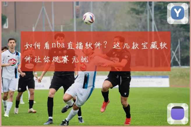 如何看nba直播软件？这几款宝藏软件让你观赛无忧
