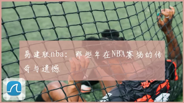 易建联nba：那些年在NBA赛场的传奇与遗憾