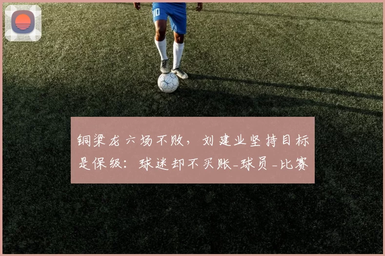 铜梁龙六场不败，刘建业坚持目标是保级：球迷却不买账_球员_比赛_重庆