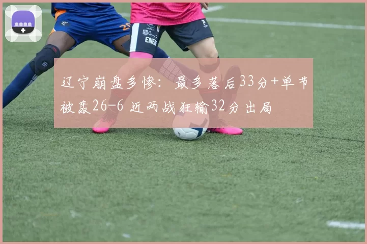 辽宁崩盘多惨：最多落后33分+单节被轰26-6 近两战狂输32分出局