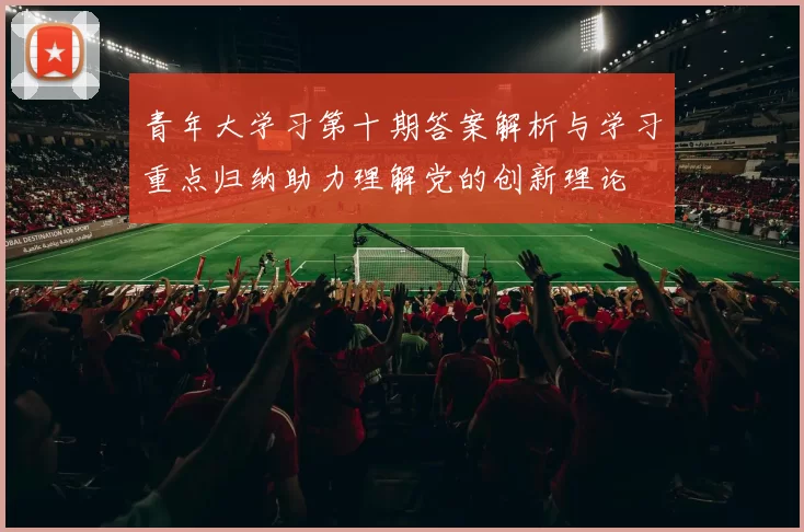 青年大学习第十期答案解析与学习重点归纳助力理解党的创新理论
