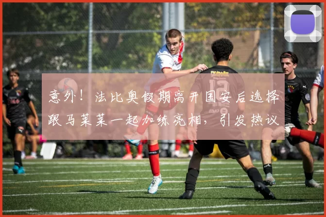 意外！法比奥假期离开国安后选择跟马莱莱一起加练亮相，引发热议