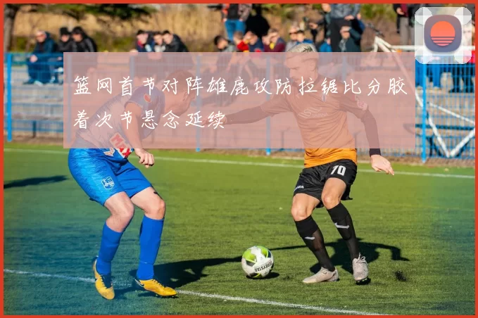 篮网首节对阵雄鹿攻防拉锯比分胶着次节悬念延续