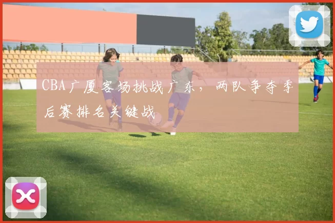 CBA广厦客场挑战广东，两队争夺季后赛排名关键战